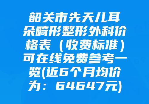 韶关市先天儿耳朵畸形整形外科价格表（收费标准）可在线免费参考一览(近6个月均价为：64647元)