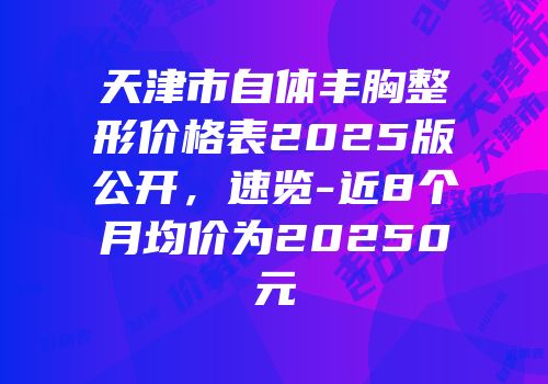 天津市自体丰胸整形价格表2025版公开，速览-近8个月均价为20250元
