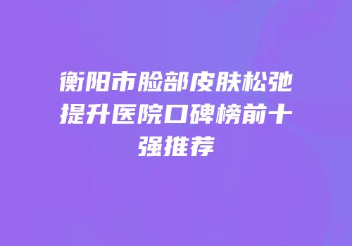 衡阳市脸部皮肤松弛提升医院口碑榜前十强推荐