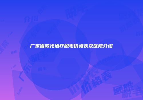 广东省激光治疗脱毛价格表及医院介绍