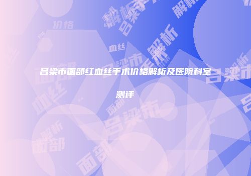 吕梁市面部红血丝手术价格解析及医院科室测评