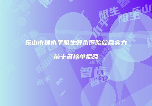 乐山市拔水平阻生智齿医院综合实力前十名榜单揭晓