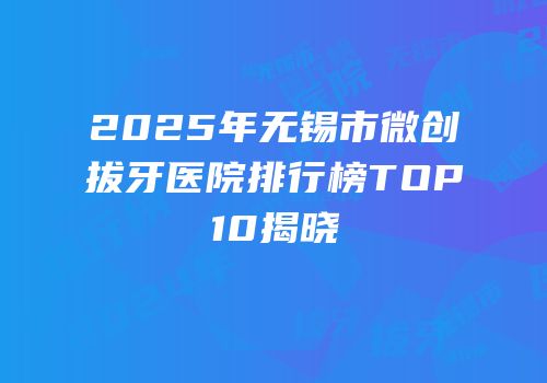 2025年无锡市微创拔牙医院排行榜TOP10揭晓