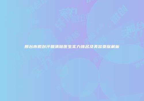 邢台市微创汗腺清除医生实力排名及美容贡献解析
