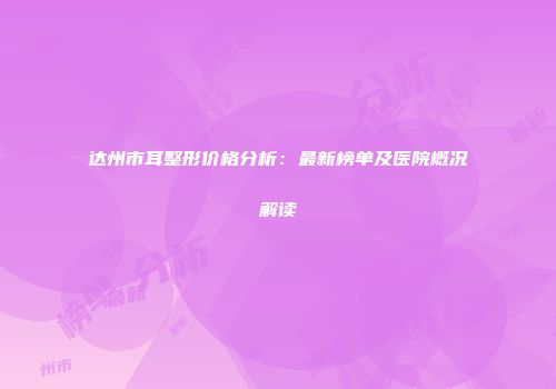达州市耳整形价格分析：最新榜单及医院概况解读