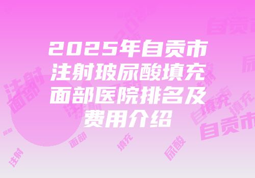 2025年自贡市注射玻尿酸填充面部医院排名及费用介绍