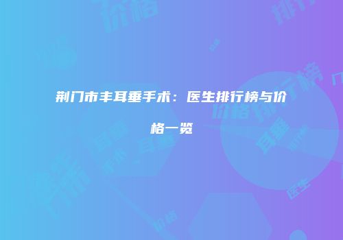 荆门市丰耳垂手术：医生排行榜与价格一览