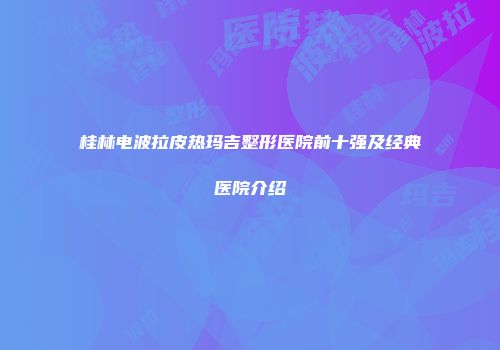 桂林电波拉皮热玛吉整形医院前十强及经典医院介绍