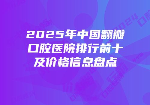 2025年中国翻瓣口腔医院排行前十及价格信息盘点