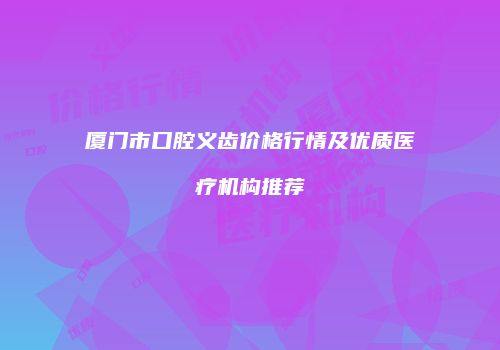 厦门市口腔义齿价格行情及优质医疗机构推荐