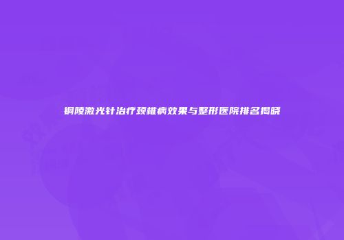 铜陵激光针治疗颈椎病效果与整形医院排名揭晓
