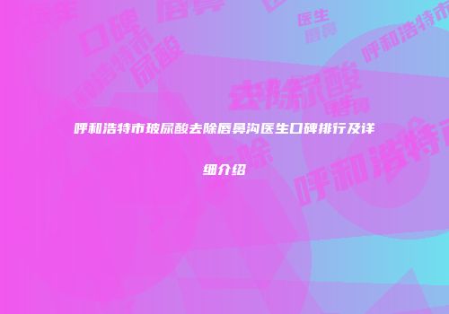 呼和浩特市玻尿酸去除唇鼻沟医生口碑排行及详细介绍