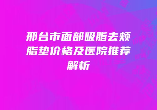 邢台市面部吸脂去颊脂垫价格及医院推荐解析