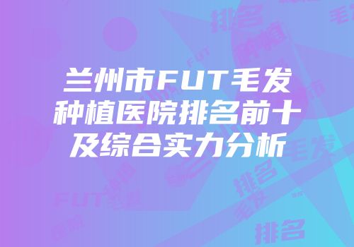 兰州市FUT毛发种植医院排名前十及综合实力分析