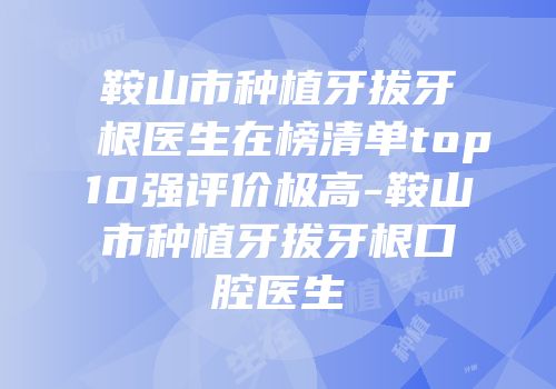 鞍山市种植牙拔牙根医生在榜清单top10强评价极高-鞍山市种植牙拔牙根口腔医生