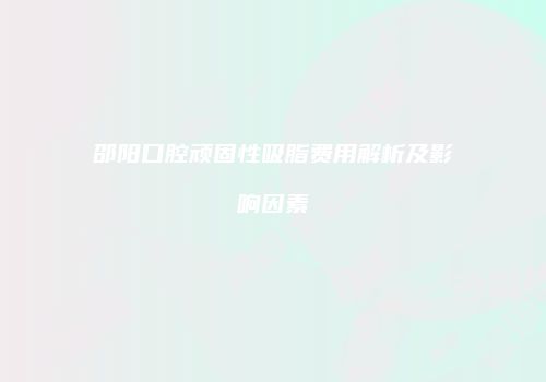 邵阳口腔顽固性吸脂费用解析及影响因素