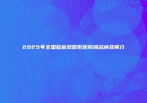 2025年全国脸雀斑整形医院排名榜及简介