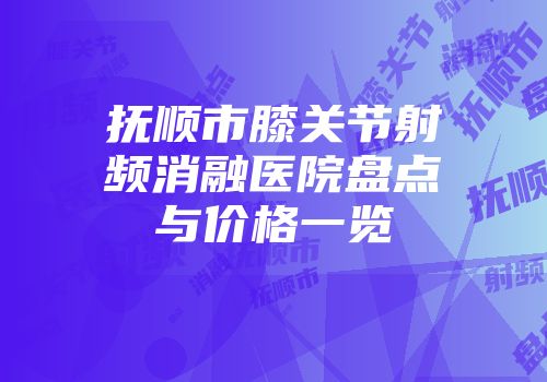 抚顺市膝关节射频消融医院盘点与价格一览