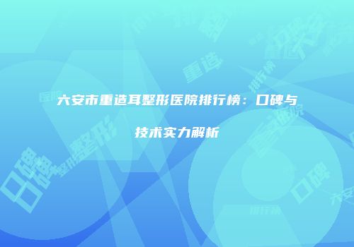 六安市重造耳整形医院排行榜：口碑与技术实力解析