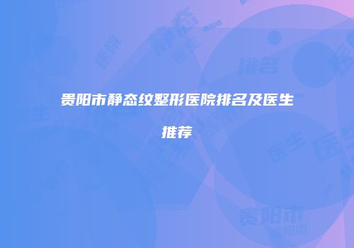 贵阳市静态纹整形医院排名及医生推荐