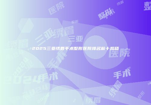 2025三亚绣眉手术整形医院排名前十揭晓