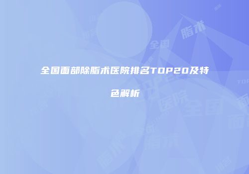 全国面部除脂术医院排名TOP20及特色解析