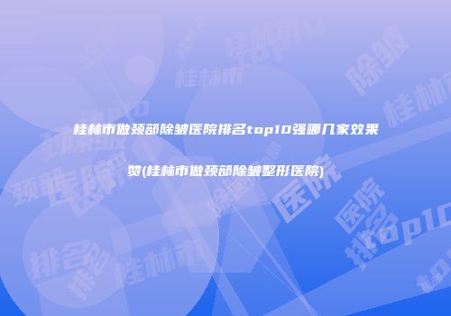 桂林市做颈部除皱医院排名top10强哪几家效果赞(桂林市做颈部除皱整形医院)