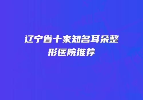 辽宁省十家知名耳朵整形医院推荐