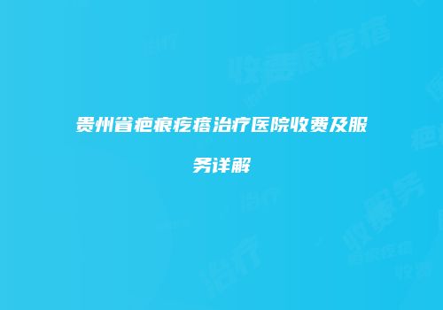 贵州省疤痕疙瘩治疗医院收费及服务详解