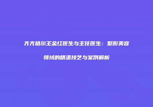 齐齐哈尔王金红医生与主任医生：整形美容领域的精湛技艺与案例解析