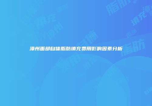 漳州面部自体脂肪填充费用影响因素分析
