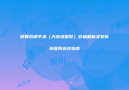 颚骨后调手术（天包地整形）价格解析及安庆市医院选择指南