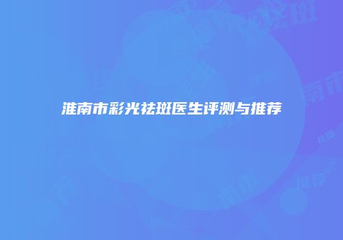 淮南市彩光祛斑医生评测与推荐