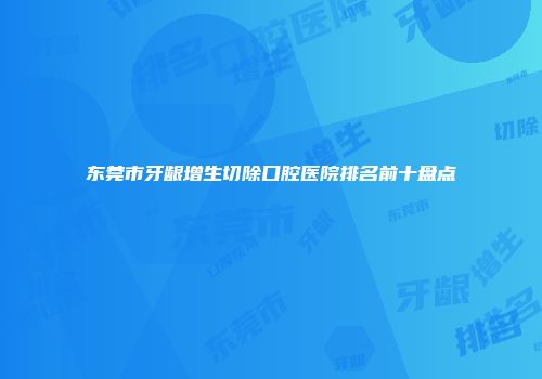 东莞市牙龈增生切除口腔医院排名前十盘点