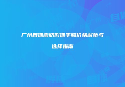 广州自体脂肪假体丰胸价格解析与选择指南