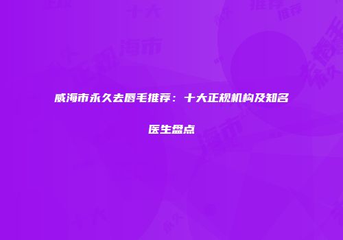 威海市永久去唇毛推荐：十大正规机构及知名医生盘点