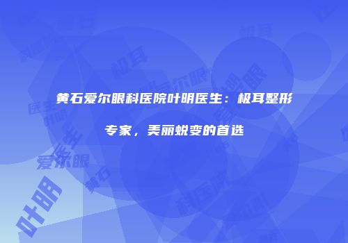 黄石爱尔眼科医院叶明医生：极耳整形专家，美丽蜕变的首选