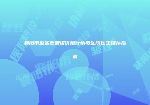 襄阳市整容去皱纹价格行情与医院医生推荐指南