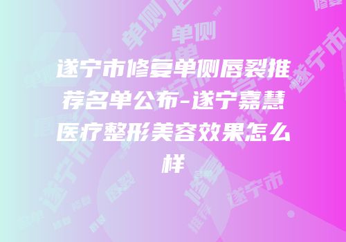 遂宁市修复单侧唇裂推荐名单公布-遂宁嘉慧医疗整形美容效果怎么样