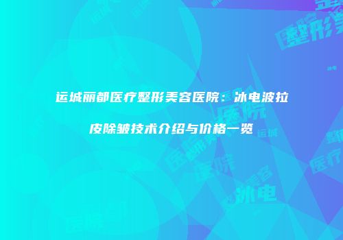 运城丽都医疗整形美容医院：冰电波拉皮除皱技术介绍与价格一览