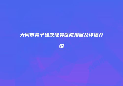 大同市鼻子硅胶隆鼻医院排名及详细介绍