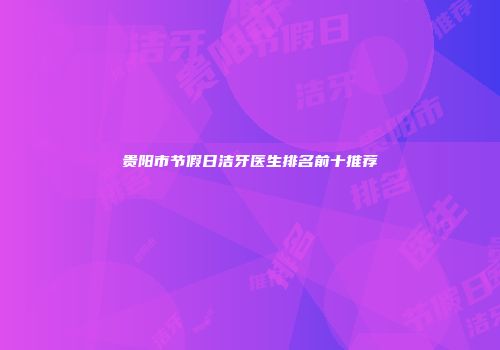 贵阳市节假日洁牙医生排名前十推荐