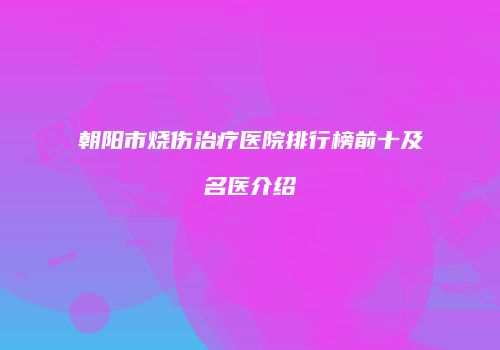 朝阳市烧伤治疗医院排行榜前十及名医介绍
