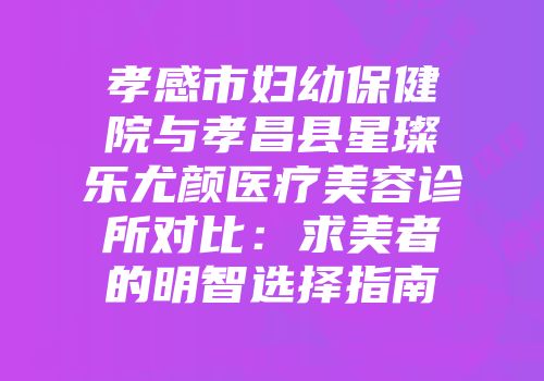 孝感市妇幼保健院与孝昌县星璨乐尤颜医疗美容诊所对比：求美者的明智选择指南