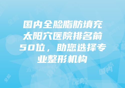 国内全脸脂肪填充太阳穴医院排名前50位，助您选择专业整形机构