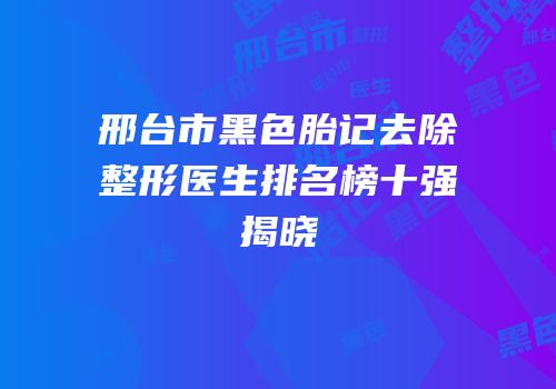 邢台市黑色胎记去除整形医生排名榜十强揭晓