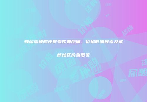 玻尿酸隆胸注射受欢迎原因、价格影响因素及成都地区价格概览