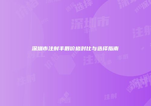 深圳市注射丰唇价格对比与选择指南