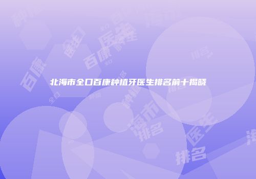 北海市全口百康种植牙医生排名前十揭晓