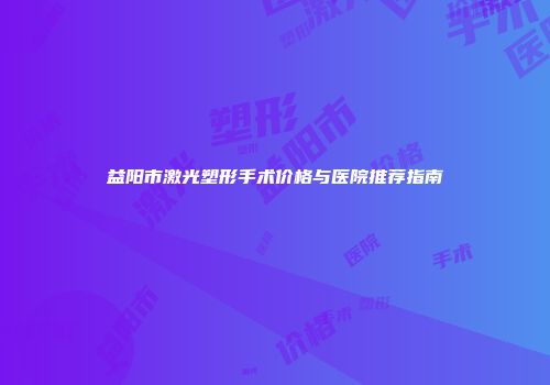 益阳市激光塑形手术价格与医院推荐指南